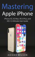 Adidas Wilson - Mastering Apple iPhone - iPhone XS, XS Max, XR, 8 Plus, and IOS 12 Ultimate User Guide artwork