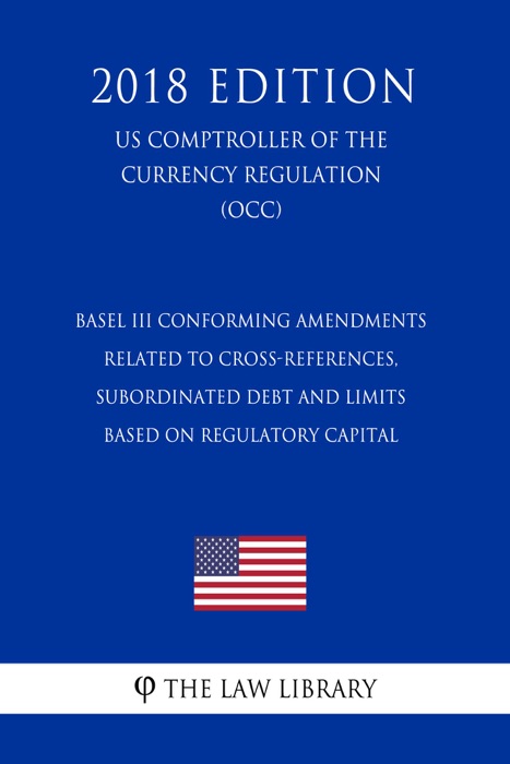 Basel III Conforming Amendments Related to Cross-References, Subordinated Debt and Limits Based on Regulatory Capital (US Comptroller of the Currency Regulation) (OCC) (2018 Edition)