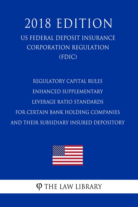 Regulatory Capital Rules - Enhanced Supplementary Leverage Ratio Standards for Certain Bank Holding Companies and their Subsidiary Insured Depository (US Federal Deposit Insurance Corporation Regulation) (FDIC) (2018 Edition)