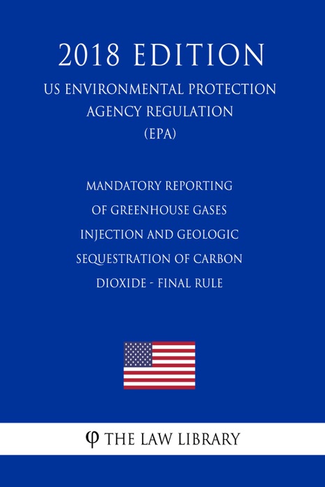 Mandatory Reporting of Greenhouse Gases - Injection and Geologic Sequestration of Carbon Dioxide - Final Rule (US Environmental Protection Agency Regulation) (EPA) (2018 Edition)