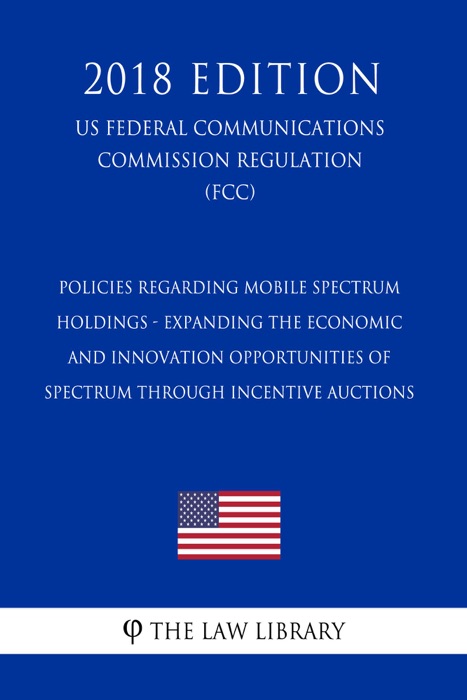 Policies Regarding Mobile Spectrum Holdings - Expanding the Economic and Innovation Opportunities of Spectrum Through Incentive Auctions (US Federal Communications Commission Regulation) (FCC) (2018 Edition)