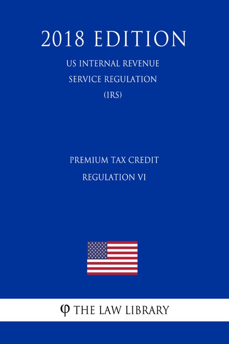 Premium Tax Credit Regulation VI (US Internal Revenue Service Regulation) (IRS) (2018 Edition)