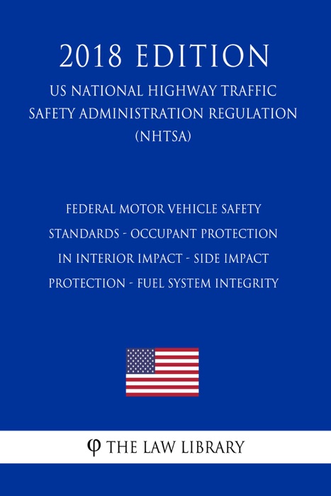 Federal Motor Vehicle Safety Standards - Occupant Protection in Interior Impact - Side Impact Protection - Fuel System Integrity (US National Highway Traffic Safety Administration Regulation) (NHTSA) (2018 Edition)