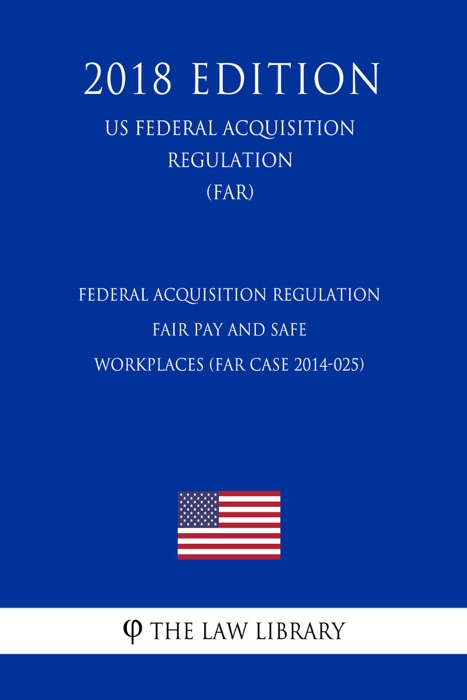 Federal Acquisition Regulation - Fair Pay and Safe Workplaces (FAR Case 2014-025) (US Federal Acquisition Regulation Regulation) (FAR) (2018 Edition)