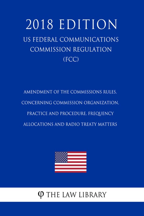 Amendment of the Commissions Rules, Concerning Commission Organization, Practice and Procedure, Frequency Allocations and Radio Treaty Matters (US Federal Communications Commission Regulation) (FCC) (2018 Edition)