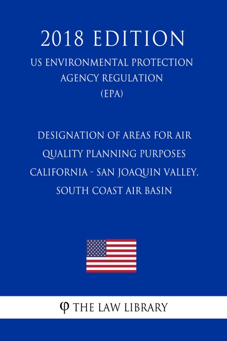 Designation of Areas for Air Quality Planning Purposes - California - San Joaquin Valley, South Coast Air Basin (US Environmental Protection Agency Regulation) (EPA) (2018 Edition)