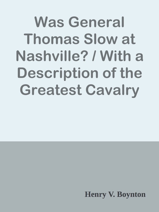 Was General Thomas Slow at Nashville? / With a Description of the Greatest Cavalry Movement of the War and General James H. Wilson's Cavalry Operations in Tennessee, Alabama, and Georgia