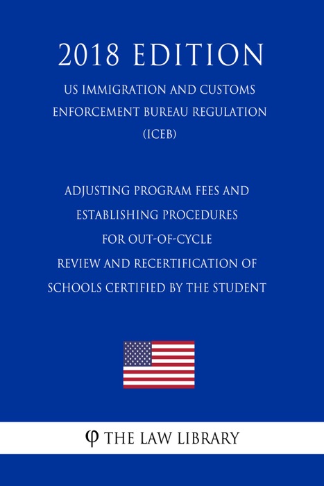 Adjusting Program Fees and Establishing Procedures for Out-of-Cycle Review and Recertification of Schools Certified by the Student (US Immigration and Customs Enforcement Bureau Regulation) (ICEB) (2018 Edition)