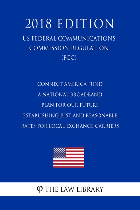 Connect America Fund - A National Broadband Plan for Our Future - Establishing Just and Reasonable Rates for Local Exchange Carriers (US Federal Communications Commission Regulation) (FCC) (2018 Edition)