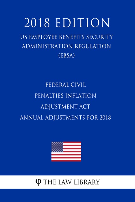 Federal Civil Penalties Inflation Adjustment Act Annual Adjustments for 2018 (US Employee Benefits Security Administration Regulation) (EBSA) (2018 Edition)