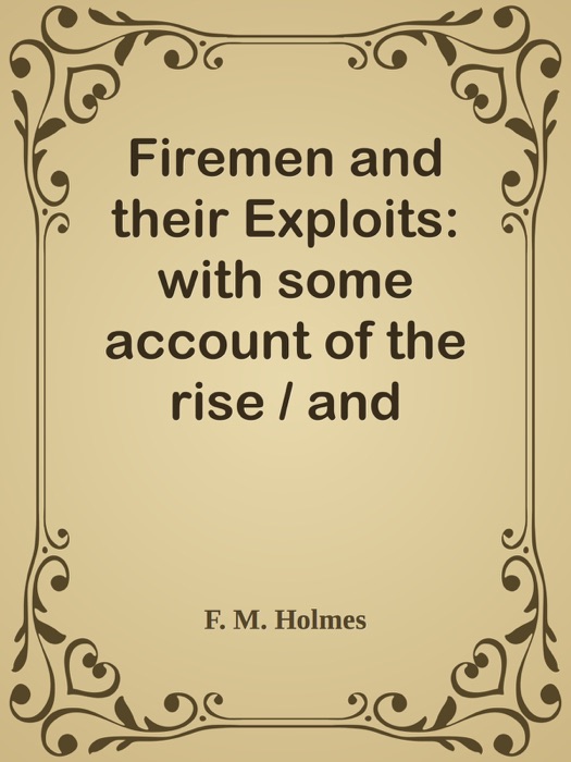 Firemen and their Exploits: with some account of the rise / and development of fire-brigades, of various appliances for saving / life at fires and extinguishing the flames.