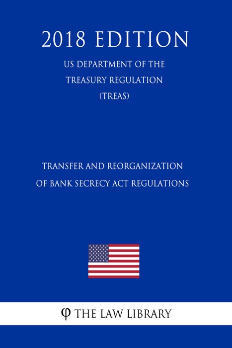Transfer and Reorganization of Bank Secrecy Act Regulations (US Department of the Treasury Regulation) (TREAS) (2018 Edition)