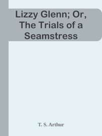 Lizzy Glenn; Or, The Trials of a Seamstress - T. S. Arthur by  T. S. Arthur PDF Download