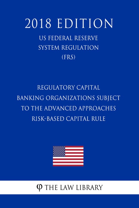 Regulatory Capital - Banking Organizations Subject to the Advanced Approaches Risk-Based Capital Rule (US Federal Reserve System Regulation) (FRS) (2018 Edition)