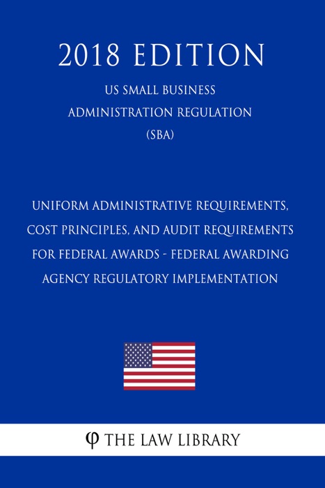 Uniform Administrative Requirements, Cost Principles, and Audit Requirements for Federal Awards - Federal Awarding Agency Regulatory Implementation (US Small Business Administration Regulation) (SBA) (2018 Edition)