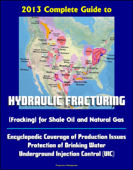 2013 Complete Guide to Hydraulic Fracturing (Fracking) for Shale Oil and Natural Gas: Encyclopedic Coverage of Production Issues, Protection of Drinking Water, Underground Injection Control (UIC) - Progressive Management