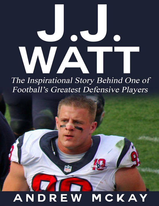 J.j. Watt: The Inspirational Story Behind One of Football’s Greatest Defensive Players