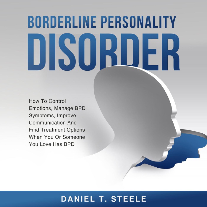 Borderline Personality Disorder: How To Control Emotions, Manage BPD Symptoms, Improve Communication And Find Treatment Options When You Or Someone You Love Has BPD