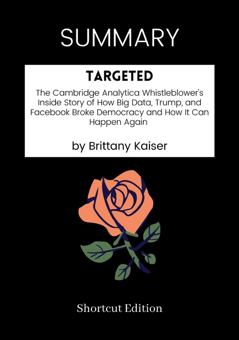 SUMMARY - Targeted: The Cambridge Analytica Whistleblower's Inside Story of How Big Data, Trump, and Facebook Broke Democracy and How It Can Happen Again by Brittany Kaiser