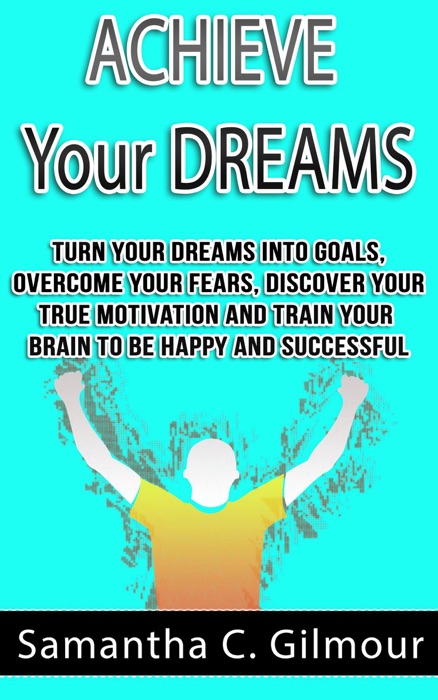Achieve Your Dreams: Turn Your Dreams Into Goals, Overcome Your Fears, Discover Your True Motivation And Train Your Brain To Be Happy And Successful