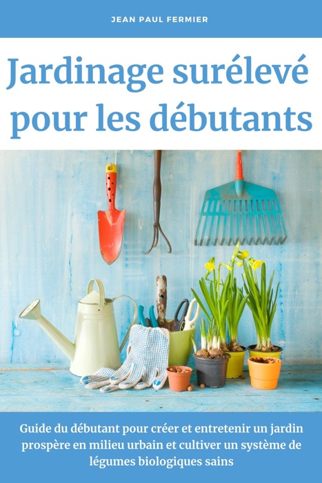 Jardinage surélevé pour les débutants: Guide du débutant pour créer et entretenir un jardin prospère en milieu urbain et cultiver un système de légumes biologiques sains