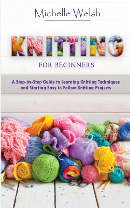 Knitting for Beginners: A Step-by-Step Guide to Learning Knitting Techniques and Starting Easy to Follow Knitting Projects