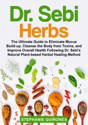 Dr. Sebi Herbs: The Ultimate Guide to Eliminate Mucus Build-up, Cleanse the Body From Toxins, and Improve Overall Health Following Dr. Sebi’s Natural Plant-based Herbal Healing Method.