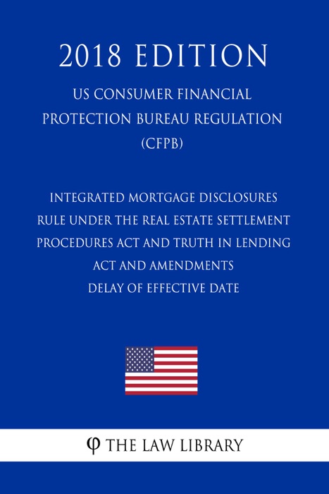 Integrated Mortgage Disclosures Rule under the Real Estate Settlement Procedures Act and Truth in Lending Act and Amendments - Delay of Effective Date (US Consumer Financial Protection Bureau Regulation) (CFPB) (2018 Edition)