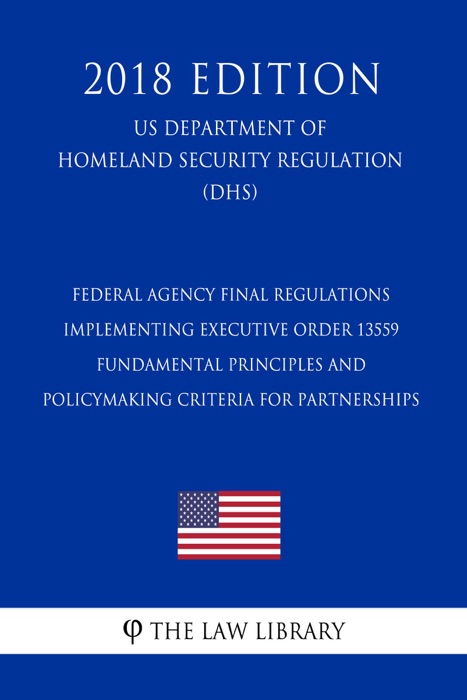 Federal Agency Final Regulations Implementing Executive Order 13559 - Fundamental Principles and Policymaking Criteria for Partnerships (US Department of Homeland Security Regulation) (DHS) (2018 Edition)