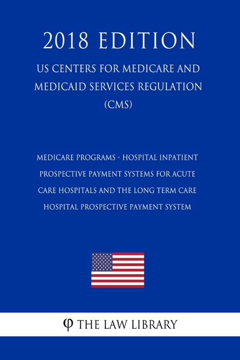 Medicare Programs - Hospital Inpatient Prospective Payment Systems for Acute Care Hospitals and the Long Term Care Hospital Prospective Payment System (US Centers for Medicare and Medicaid Services Regulation) (CMS) (2018 Edition)