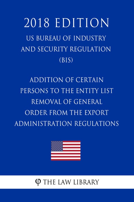 Addition of Certain Persons to the Entity List - Removal of General Order From the Export Administration Regulations (EAR) (US Bureau of Industry and Security Regulation) (BIS) (2018 Edition)