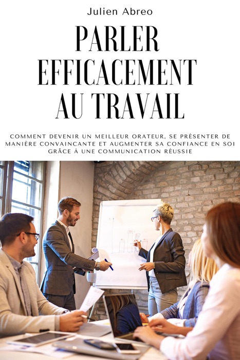 Parler efficacement au travail: Comment devenir un meilleur orateur, se présenter de manière convaincante et augmenter sa confiance en soi grâce à une communication réussie