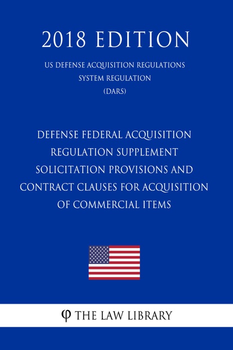 Defense Federal Acquisition Regulation Supplement - Solicitation Provisions and Contract Clauses for Acquisition of Commercial Items (US Defense Acquisition Regulations System Regulation) (DARS) (2018 Edition)