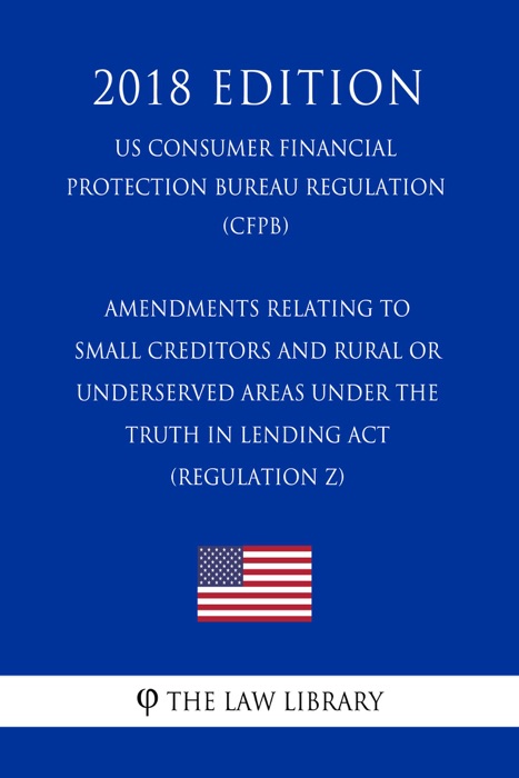 Amendments Relating to Small Creditors and Rural or Underserved Areas Under the Truth in Lending Act (Regulation Z) (US Consumer Financial Protection Bureau Regulation) (CFPB) (2018 Edition)