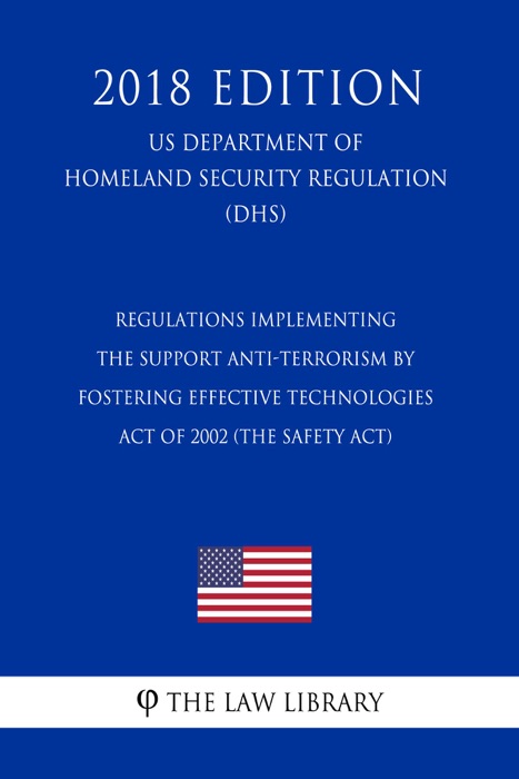 Regulations Implementing the Support Anti-terrorism by Fostering Effective Technologies Act of 2002 (the SAFETY Act) (US Department of Homeland Security Regulation) (DHS) (2018 Edition)