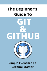 The Beginner's Guide To Git & GitHub: Simple Exercises To Become Master