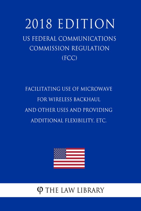 Facilitating use of Microwave for Wireless Backhaul and Other Uses and Providing Additional Flexibility, etc. (US Federal Communications Commission Regulation) (FCC) (2018 Edition)