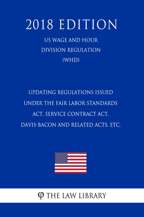 Updating Regulations Issued under the Fair Labor Standards Act, Service Contract Act, Davis-Bacon and Related Acts, etc. (US Wage and Hour Division Regulation) (WHD) (2018 Edition)