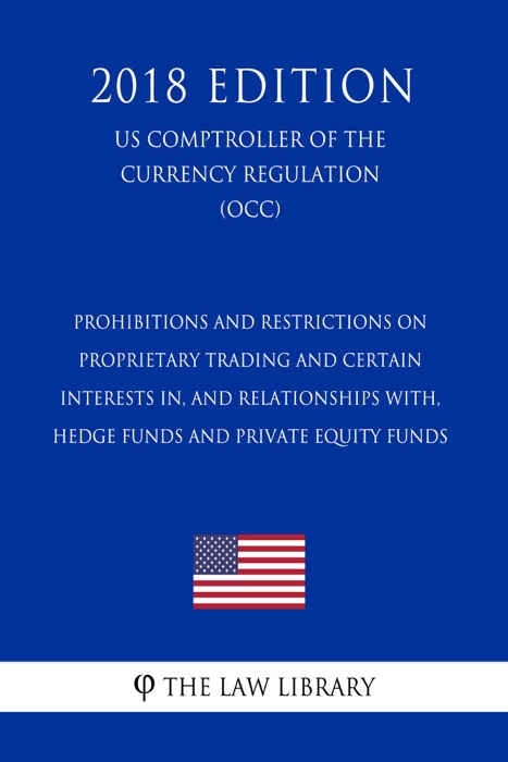 Prohibitions and Restrictions on Proprietary Trading and Certain Interests In, and Relationships With, Hedge Funds and Private Equity Funds (US Comptroller of the Currency Regulation) (OCC) (2018 Edition)