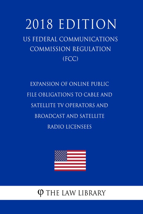 Expansion of Online Public File Obligations to Cable and Satellite TV Operators and Broadcast and Satellite Radio Licensees (US Federal Communications Commission Regulation) (FCC) (2018 Edition)