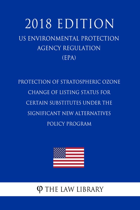 Protection of Stratospheric Ozone - Change of Listing Status for Certain Substitutes under the Significant New Alternatives Policy Program (US Environmental Protection Agency Regulation) (EPA) (2018 Edition)