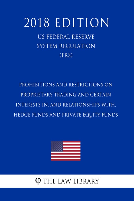 Prohibitions and Restrictions on Proprietary Trading and Certain Interests In, and Relationships With, Hedge Funds and Private Equity Funds (US Federal Reserve System Regulation) (FRS) (2018 Edition)