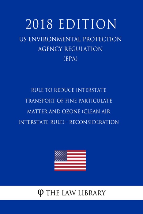 Rule To Reduce Interstate Transport of Fine Particulate Matter and Ozone (Clean Air Interstate Rule) - Reconsideration (US Environmental Protection Agency Regulation) (EPA) (2018 Edition)