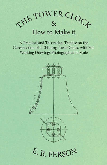 The Tower Clock and How to Make it - A Practical and Theoretical Treatise on the Construction of a Chiming Tower Clock, with Full Working Drawings Photographed to Scale