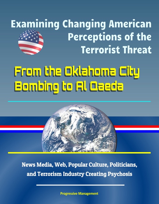 Examining Changing American Perceptions of the Terrorist Threat: From the Oklahoma City Bombing to Al Qaeda - News Media, Web, Popular Culture, Politicians, and Terrorism Industry Creating Psychosis