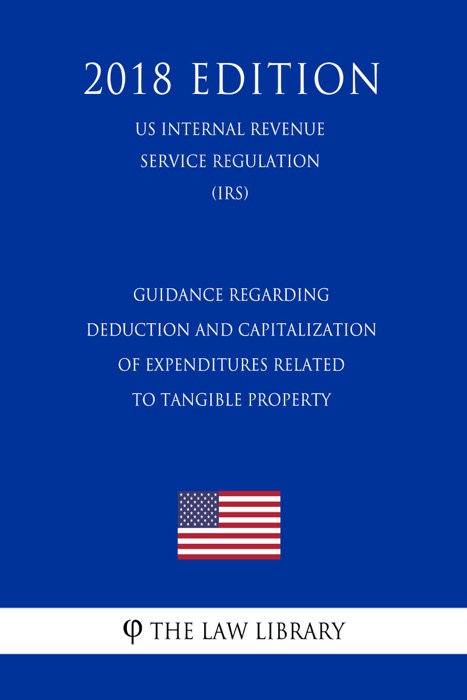 Guidance Regarding Deduction and Capitalization of Expenditures Related to Tangible Property (US Internal Revenue Service Regulation) (IRS) (2018 Edition)