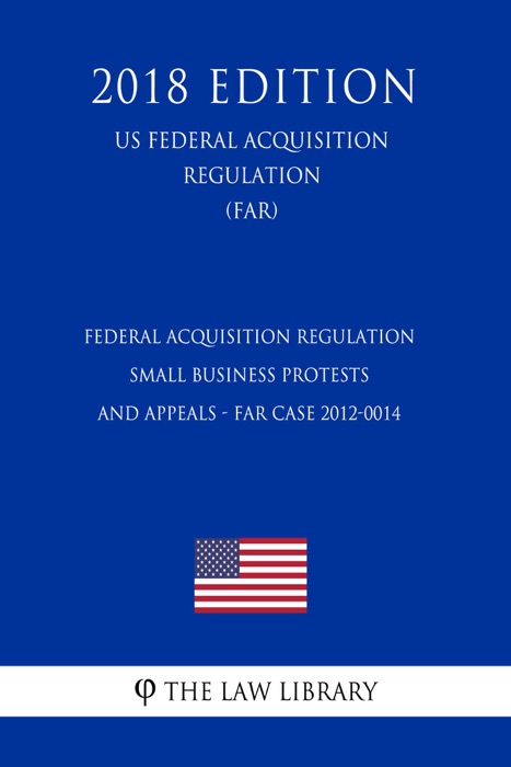 Federal Acquisition Regulation - Small Business Protests and Appeals - FAR Case 2012-0014 (US Federal Acquisition Regulation) (FAR) (2018 Edition)