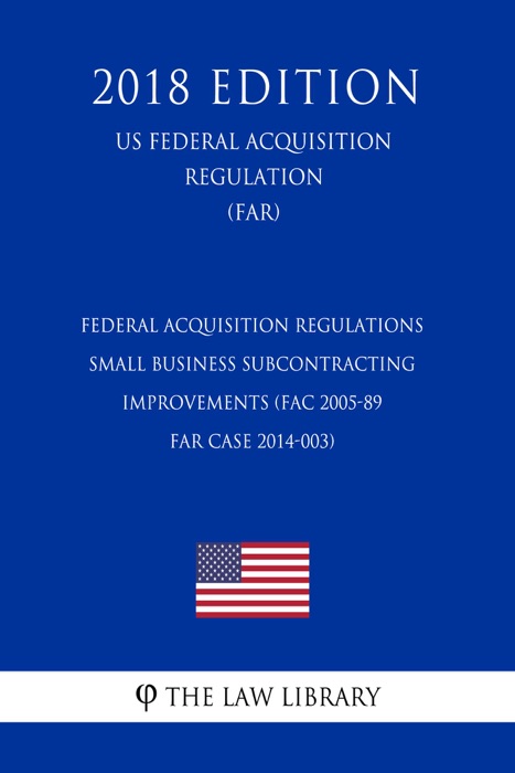 Federal Acquisition Regulations - Small Business Subcontracting Improvements (FAC 2005-89 - FAR Case 2014-003) (US Federal Acquisition Regulation) (FAR) (2018 Edition)