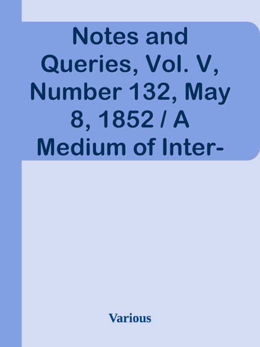 Notes and Queries, Vol. V, Number 132, May 8, 1852 / A Medium of Inter-communication for Literary Men, Artists, Antiquaries, Genealogists, etc.