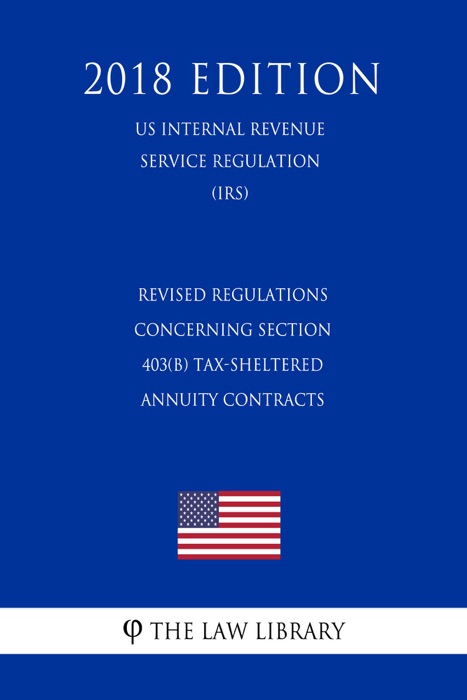 Revised Regulations Concerning Section 403(b) Tax-Sheltered Annuity Contracts (US Internal Revenue Service Regulation) (IRS) (2018 Edition)